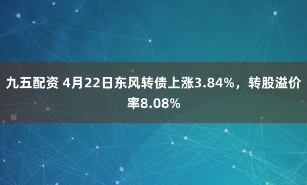 九五配资 4月22日东风转债上涨3.84%，转股溢价率8.08%