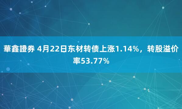 華鑫證券 4月22日东材转债上涨1.14%，转股溢价率53.77%
