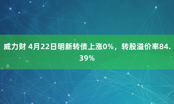 威力财 4月22日明新转债上涨0%，转股溢价率84.39%