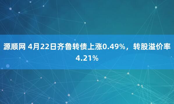 源顺网 4月22日齐鲁转债上涨0.49%，转股溢价率4.21%