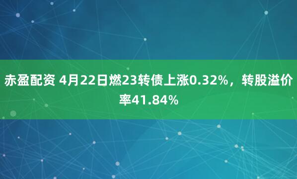 赤盈配资 4月22日燃23转债上涨0.32%，转股溢价率41.84%