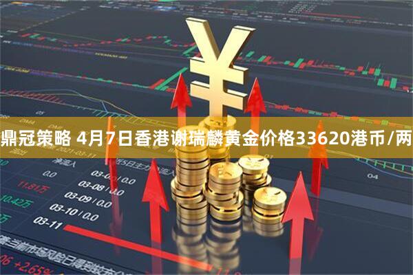 鼎冠策略 4月7日香港谢瑞麟黄金价格33620港币/两