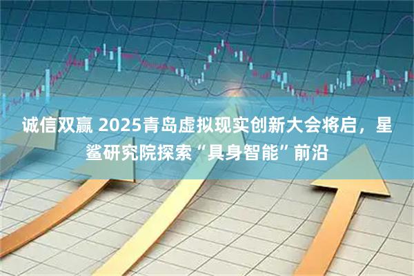 诚信双赢 2025青岛虚拟现实创新大会将启，星鲨研究院探索“具身智能”前沿