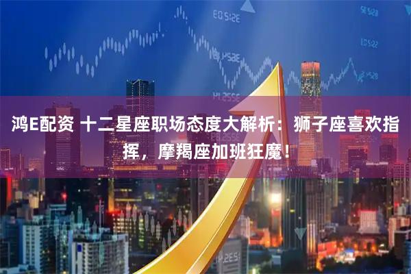 鸿E配资 十二星座职场态度大解析：狮子座喜欢指挥，摩羯座加班狂魔！