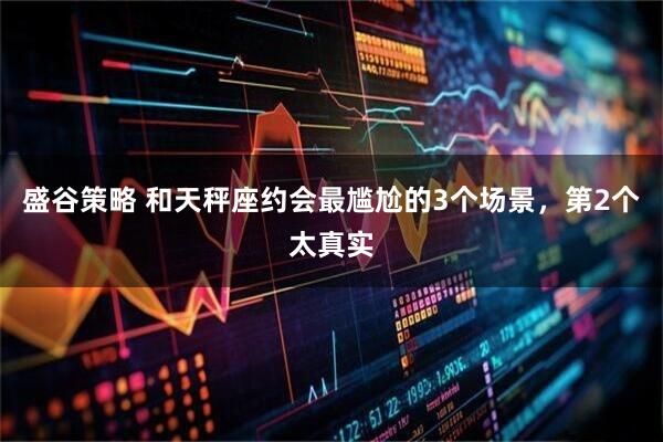 盛谷策略 和天秤座约会最尴尬的3个场景，第2个太真实