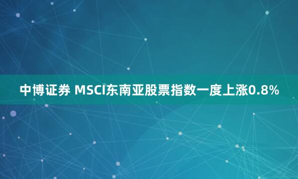 中博证券 MSCI东南亚股票指数一度上涨0.8%