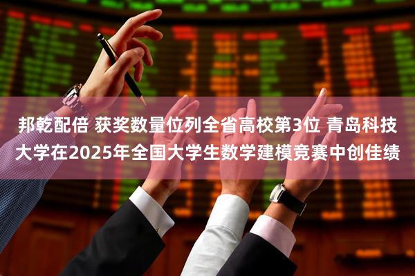 邦乾配倍 获奖数量位列全省高校第3位 青岛科技大学在2025年全国大学生数学建模竞赛中创佳绩