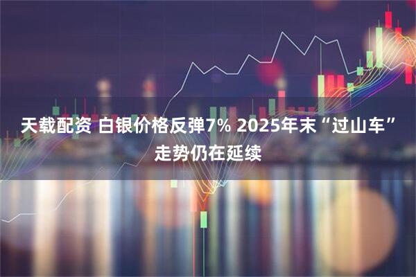 天载配资 白银价格反弹7% 2025年末“过山车”走势仍在延续