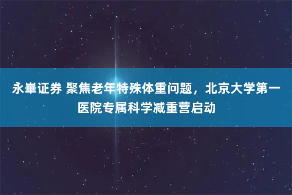 永崋证券 聚焦老年特殊体重问题，北京大学第一医院专属科学减重营启动