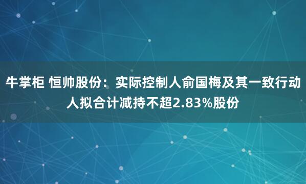 牛掌柜 恒帅股份：实际控制人俞国梅及其一致行动人拟合计减持不超2.83%股份