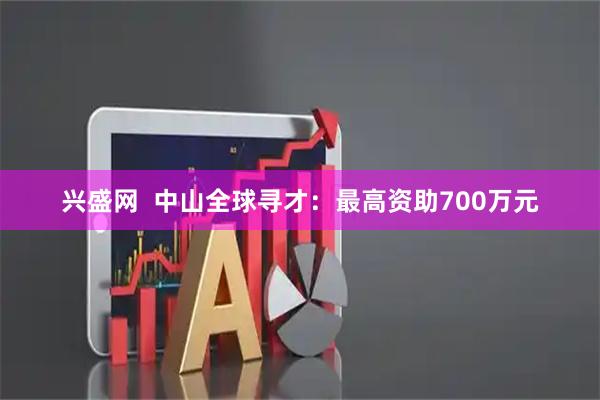 兴盛网  中山全球寻才：最高资助700万元