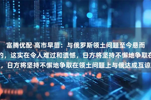 富腾优配 高市早苗：与俄罗斯领土问题至今悬而未决，也未签署和平条约，这实在令人难过和遗憾，日方将坚持不懈地争取在领土问题上与俄达成互谅