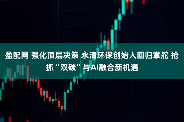 盈配网 强化顶层决策 永清环保创始人回归掌舵 抢抓“双碳”与AI融合新机遇