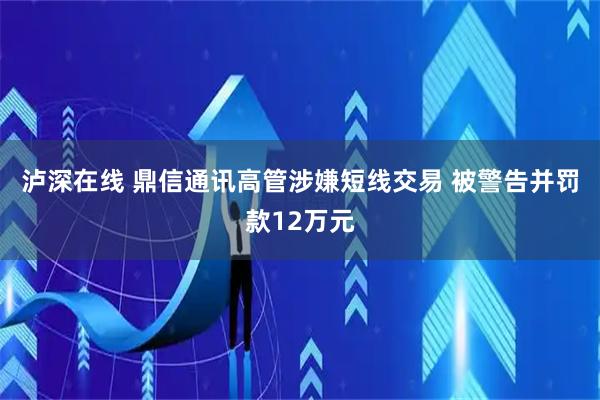 泸深在线 鼎信通讯高管涉嫌短线交易 被警告并罚款12万元
