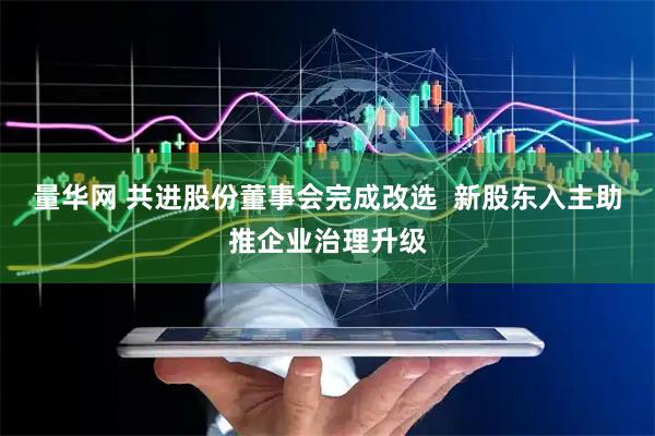量华网 共进股份董事会完成改选  新股东入主助推企业治理升级