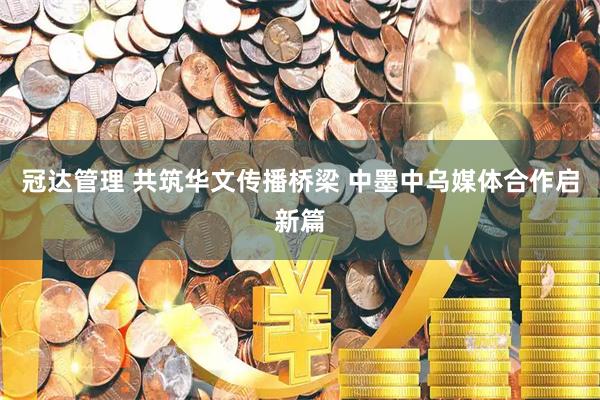 冠达管理 共筑华文传播桥梁 中墨中乌媒体合作启新篇