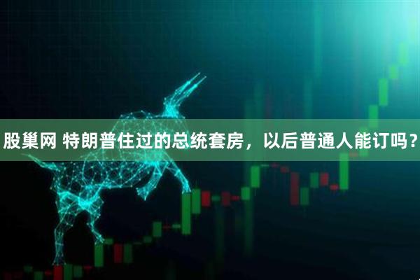 股巢网 特朗普住过的总统套房，以后普通人能订吗？