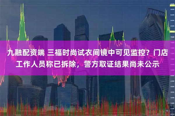 九融配资端 三福时尚试衣间镜中可见监控？门店工作人员称已拆除，警方取证结果尚未公示