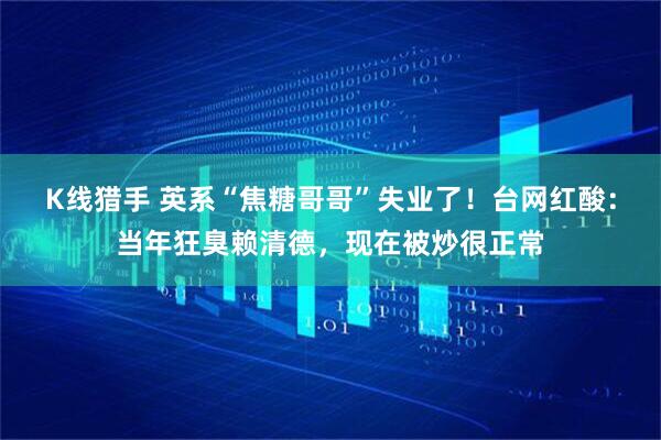 K线猎手 英系“焦糖哥哥”失业了！台网红酸：当年狂臭赖清德，现在被炒很正常