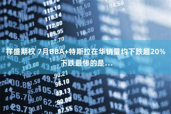 祥盛期权 7月BBA+特斯拉在华销量均下跌超20% 下跌最惨的是…
