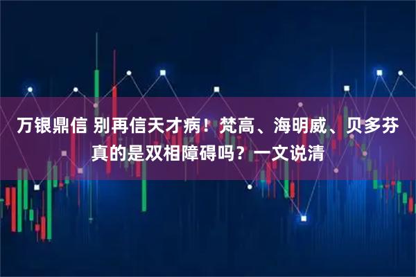 万银鼎信 别再信天才病！梵高、海明威、贝多芬真的是双相障碍吗？一文说清